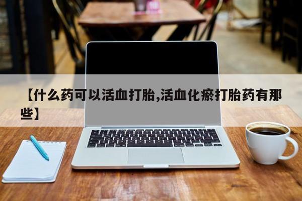 网上卖打胎药微信的联系方式【什么药可以活血打胎,活血化瘀打胎药有那些】