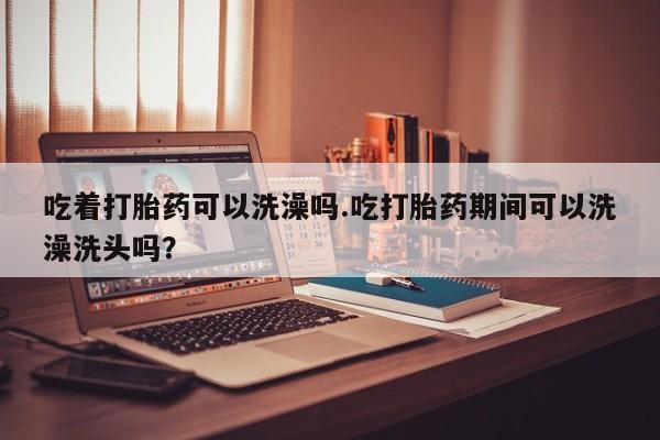 网上卖打胎药微信的联系方式吃着打胎药可以洗澡吗.吃打胎药期间可以洗澡洗头吗？