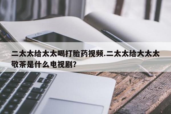 网上卖打胎药微信的联系方式二太太给太太喝打胎药视频.二太太给大太太敬茶是什么电视剧？