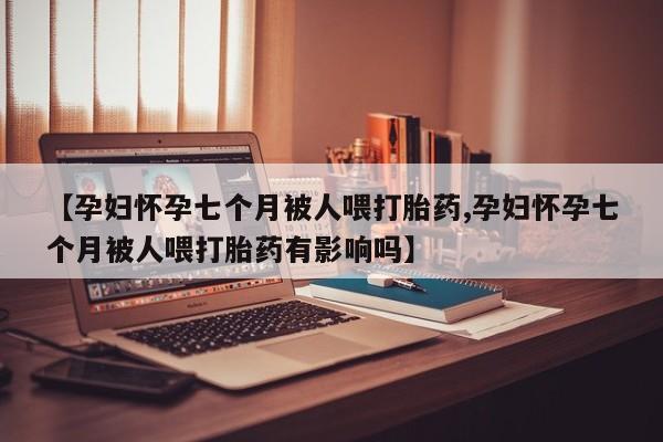 网上卖打胎药微信的联系方式【孕妇怀孕七个月被人喂打胎药,孕妇怀孕七个月被人喂打胎药有影响吗】