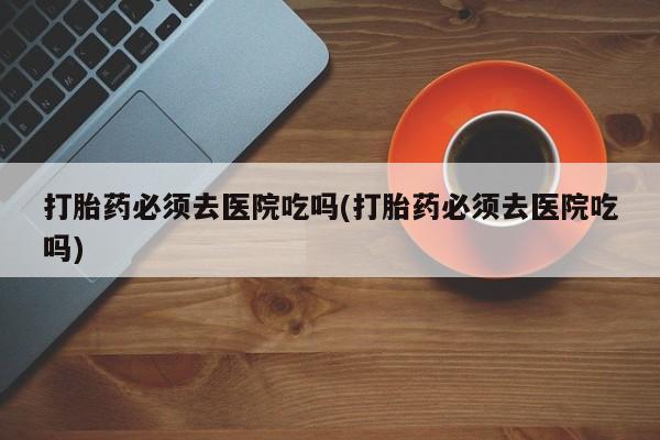 网上卖打胎药微信的联系方式打胎药必须去医院吃吗(打胎药必须去医院吃吗)