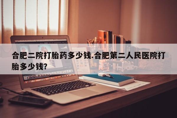 网上卖打胎药微信的联系方式合肥二院打胎药多少钱.合肥第二人民医院打胎多少钱？