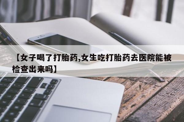 网上卖打胎药微信的联系方式【女子喝了打胎药,女生吃打胎药去医院能被检查出来吗】