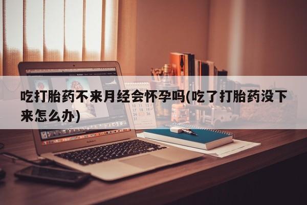 网上卖打胎药微信的联系方式吃打胎药不来月经会怀孕吗(吃了打胎药没下来怎么办)