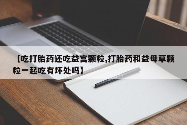 网上卖打胎药微信的联系方式【吃打胎药还吃益宫颗粒,打胎药和益母草颗粒一起吃有坏处吗】