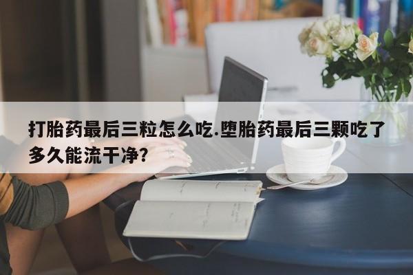 网上卖打胎药微信的联系方式打胎药最后三粒怎么吃.堕胎药最后三颗吃了多久能流干净？