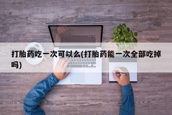 网上卖打胎药微信的联系方式打胎药吃一次可以么(打胎药能一次全部吃掉吗)