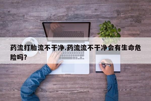 网上卖打胎药微信的联系方式药流打胎流不干净.药流流不干净会有生命危险吗？