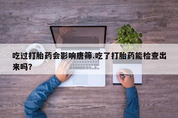 网上卖打胎药微信的联系方式吃过打胎药会影响唐筛.吃了打胎药能检查出来吗？