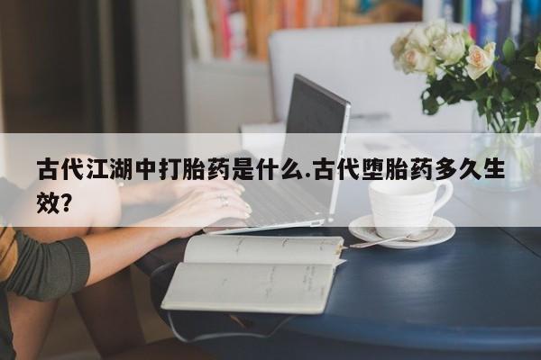 网上卖打胎药微信的联系方式古代江湖中打胎药是什么.古代堕胎药多久生效？