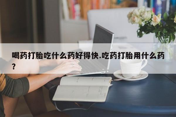 网上卖打胎药微信的联系方式喝药打胎吃什么药好得快.吃药打胎用什么药？