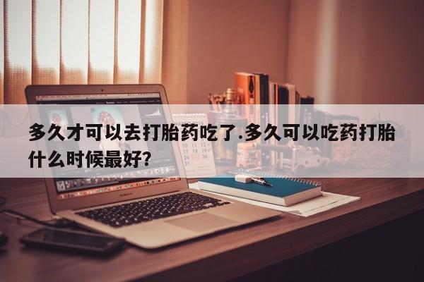 网上卖打胎药微信的联系方式多久才可以去打胎药吃了.多久可以吃药打胎什么时候最好？