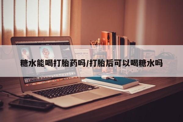 网上卖打胎药微信的联系方式糖水能喝打胎药吗/打胎后可以喝糖水吗