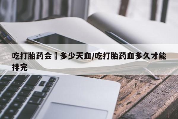 网上卖打胎药微信的联系方式吃打胎药会岀多少天血/吃打胎药血多久才能排完