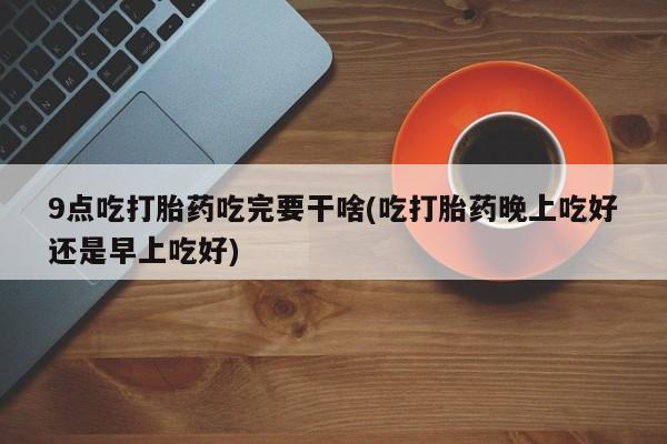 网上卖打胎药微信的联系方式9点吃打胎药吃完要干啥(吃打胎药晚上吃好还是早上吃好)