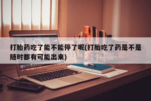 网上卖打胎药微信的联系方式打胎药吃了能不能停了呢(打胎吃了药是不是随时都有可能出来)