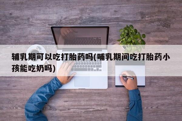 网上卖打胎药微信的联系方式辅乳期可以吃打胎药吗(哺乳期间吃打胎药小孩能吃奶吗)