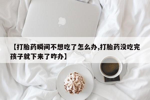 网上卖打胎药微信的联系方式【打胎药瞬间不想吃了怎么办,打胎药没吃完孩子就下来了咋办】