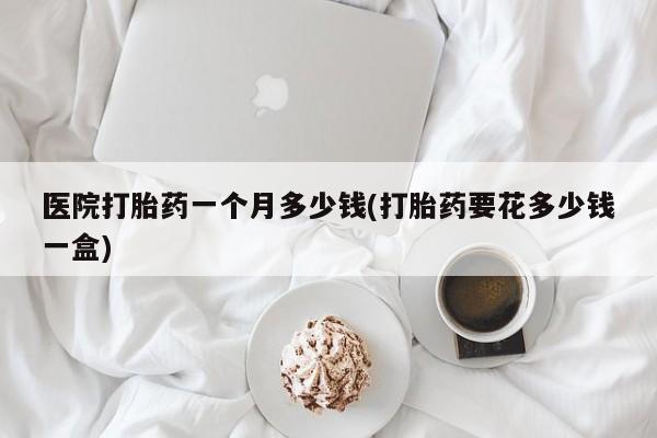 网上卖打胎药微信的联系方式医院打胎药一个月多少钱(打胎药要花多少钱一盒)