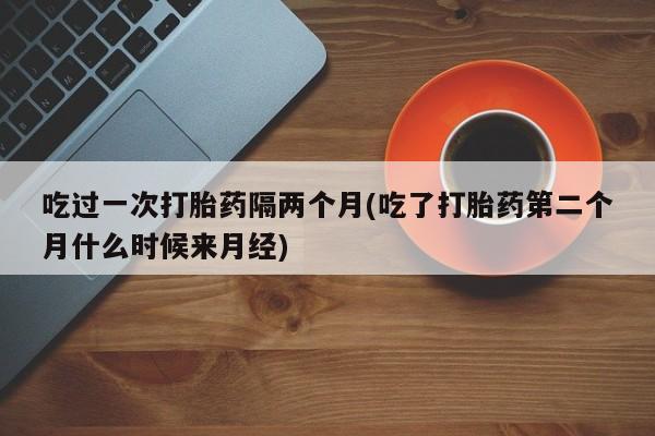 网上卖打胎药微信的联系方式吃过一次打胎药隔两个月(吃了打胎药第二个月什么时候来月经)