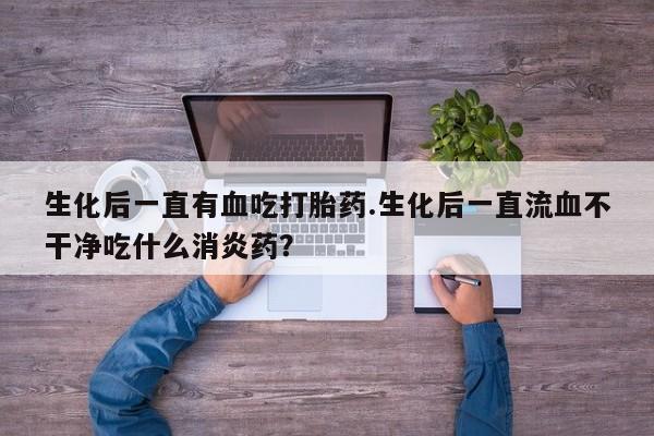 网上卖打胎药微信的联系方式生化后一直有血吃打胎药.生化后一直流血不干净吃什么消炎药？