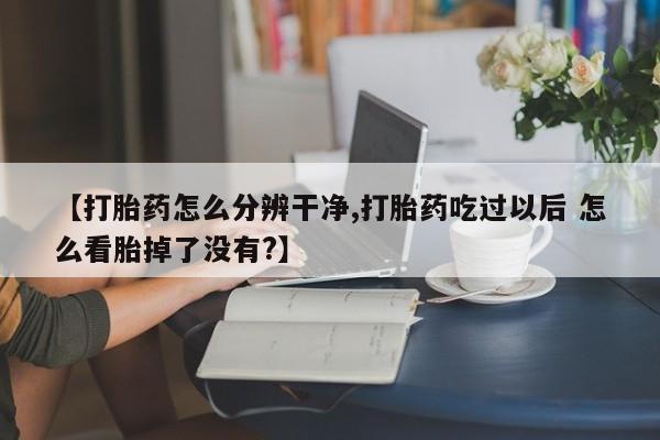 网上卖打胎药微信的联系方式【打胎药怎么分辨干净,打胎药吃过以后 怎么看胎掉了没有?】
