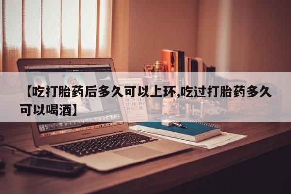 网上卖打胎药微信的联系方式【吃打胎药后多久可以上环,吃过打胎药多久可以喝酒】
