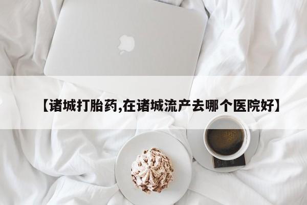 网上卖打胎药微信的联系方式【诸城打胎药,在诸城流产去哪个医院好】