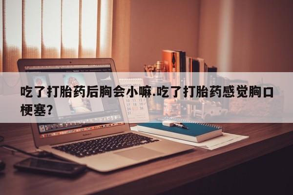 网上卖打胎药微信的联系方式吃了打胎药后胸会小嘛.吃了打胎药感觉胸口梗塞？