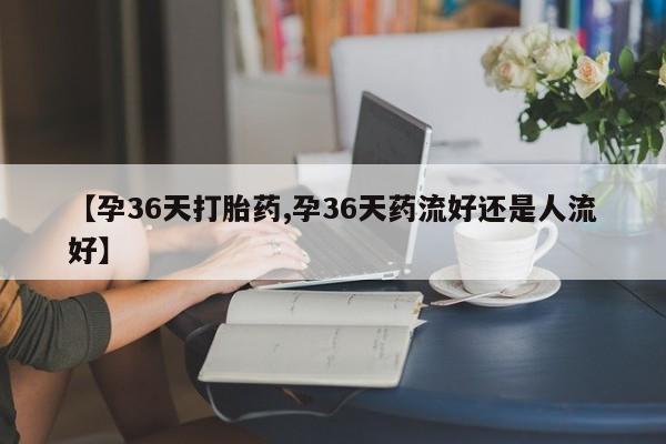 网上卖打胎药微信的联系方式【孕36天打胎药,孕36天药流好还是人流好】