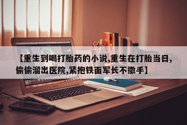 网上卖打胎药微信的联系方式【重生到喝打胎药的小说,重生在打胎当日,偷偷溜出医院,紧抱铁面军长不撒手】