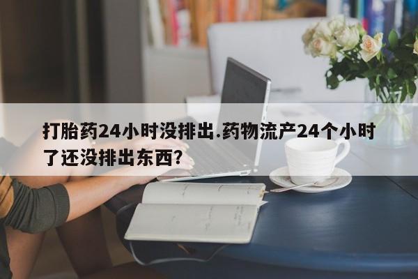 网上卖打胎药微信的联系方式打胎药24小时没排出.药物流产24个小时了还没排出东西?