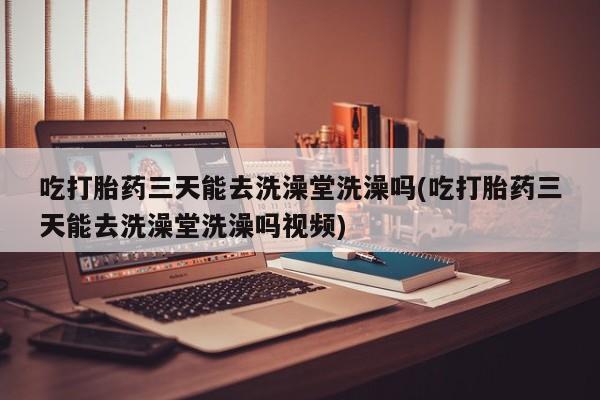 网上卖打胎药微信的联系方式吃打胎药三天能去洗澡堂洗澡吗(吃打胎药三天能去洗澡堂洗澡吗视频)