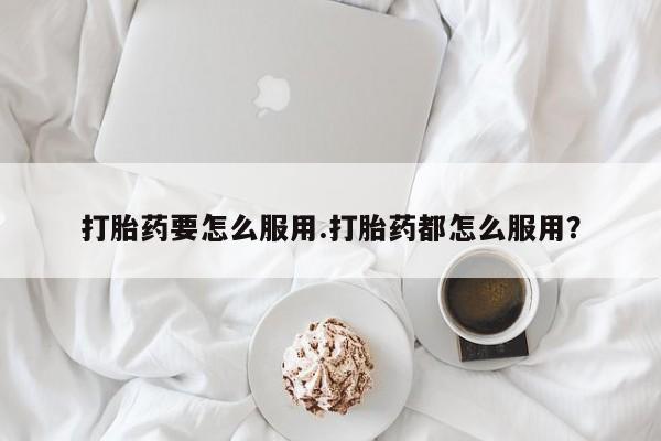 网上卖打胎药微信的联系方式打胎药要怎么服用.打胎药都怎么服用？