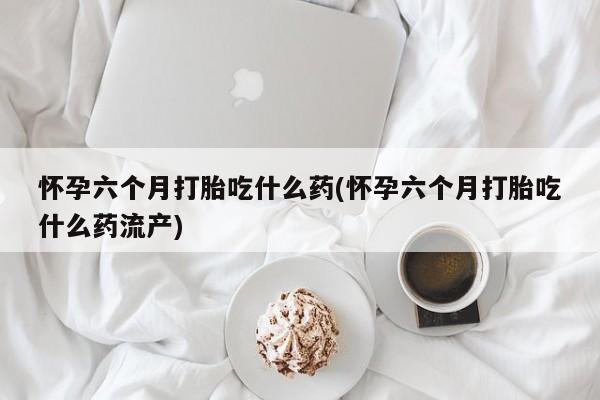 网上卖打胎药微信的联系方式怀孕六个月打胎吃什么药(怀孕六个月打胎吃什么药流产)