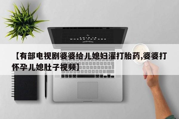 网上卖打胎药微信的联系方式【有部电视剧婆婆给儿媳妇灌打胎药,婆婆打怀孕儿媳肚子视频】