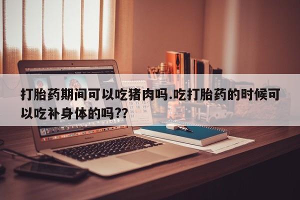 网上卖打胎药微信的联系方式打胎药期间可以吃猪肉吗.吃打胎药的时候可以吃补身体的吗??