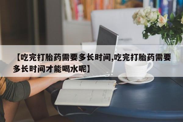网上卖打胎药微信的联系方式【吃完打胎药需要多长时间,吃完打胎药需要多长时间才能喝水呢】