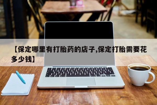 网上卖打胎药微信的联系方式【保定哪里有打胎药的店子,保定打胎需要花多少钱】
