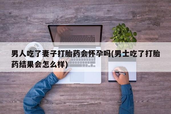 网上卖打胎药微信的联系方式男人吃了妻子打胎药会怀孕吗(男士吃了打胎药结果会怎么样)