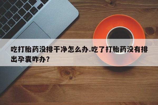 网上卖打胎药微信的联系方式吃打胎药没排干净怎么办.吃了打胎药没有排出孕囊咋办?