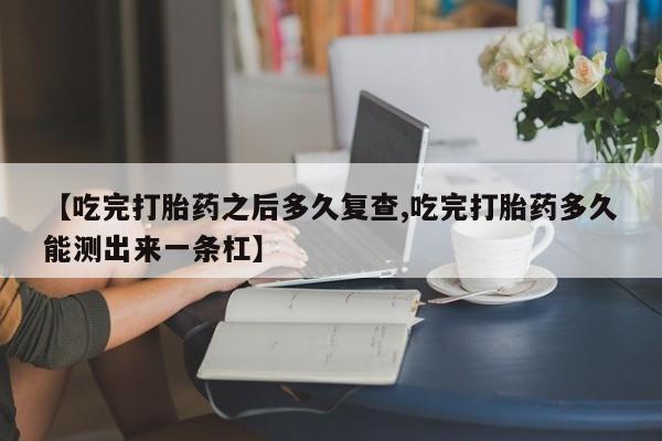 网上卖打胎药微信的联系方式【吃完打胎药之后多久复查,吃完打胎药多久能测出来一条杠】