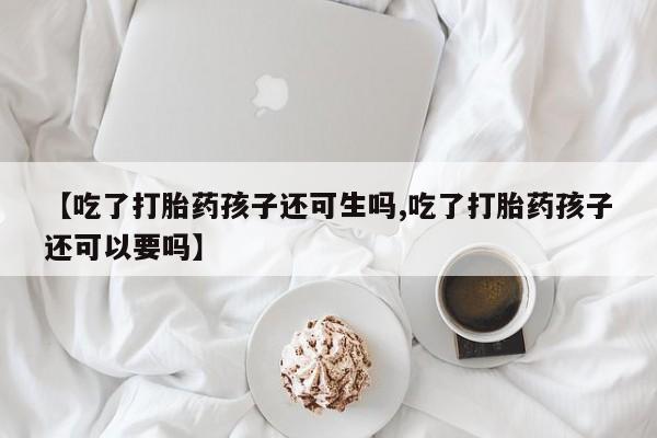网上卖打胎药微信的联系方式【吃了打胎药孩子还可生吗,吃了打胎药孩子还可以要吗】