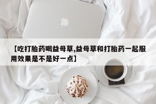 网上卖打胎药微信的联系方式【吃打胎药喝益母草,益母草和打胎药一起服用效果是不是好一点】