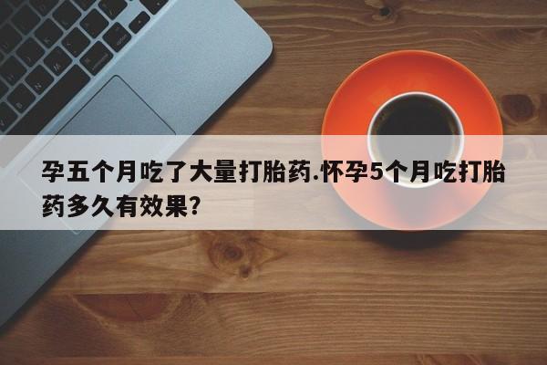 网上卖打胎药微信的联系方式孕五个月吃了大量打胎药.怀孕5个月吃打胎药多久有效果?