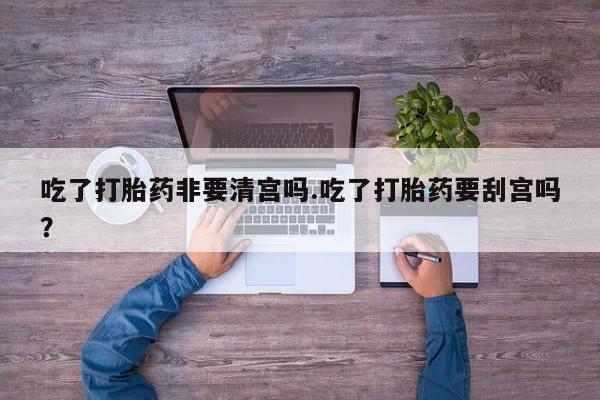 网上卖打胎药微信的联系方式吃了打胎药非要清宫吗.吃了打胎药要刮宫吗?
