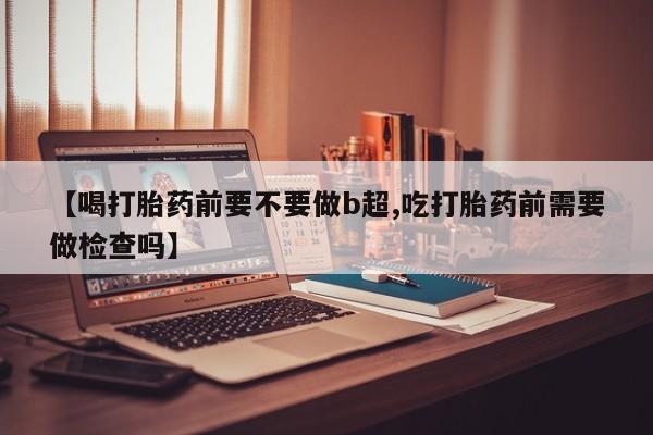 网上卖打胎药微信的联系方式【喝打胎药前要不要做b超,吃打胎药前需要做检查吗】