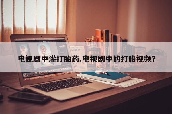 网上卖打胎药微信的联系方式电视剧中灌打胎药.电视剧中的打胎视频?