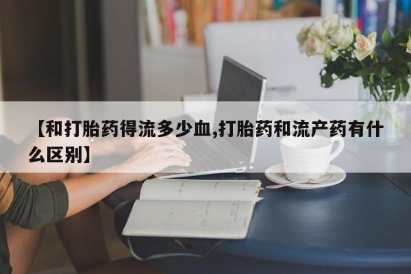 网上卖打胎药微信的联系方式【和打胎药得流多少血,打胎药和流产药有什么区别】