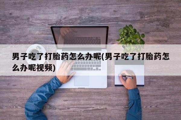 网上卖打胎药微信的联系方式男子吃了打胎药怎么办呢(男子吃了打胎药怎么办呢视频)